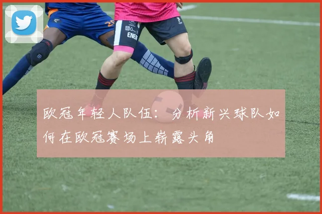 欧冠年轻人队伍：分析新兴球队如何在欧冠赛场上崭露头角